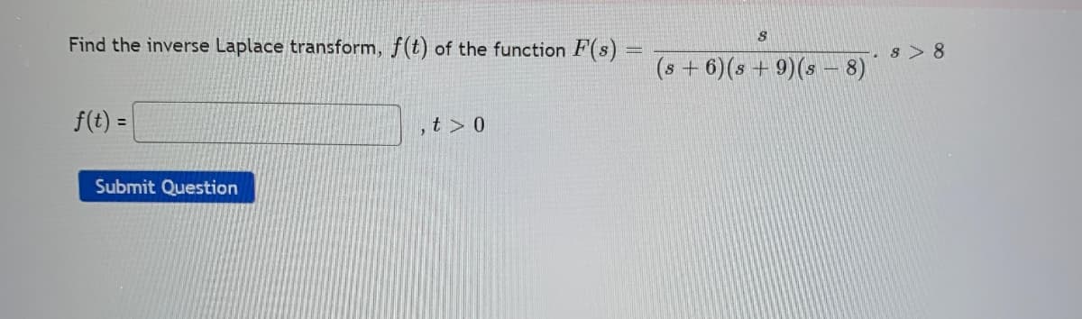 Find the inverse Laplace transform, f(t) of the function F(s)
8 > 8
(s + 6)(s + 9)(s - 8)
f(t) =
,t>0
Submit Question
