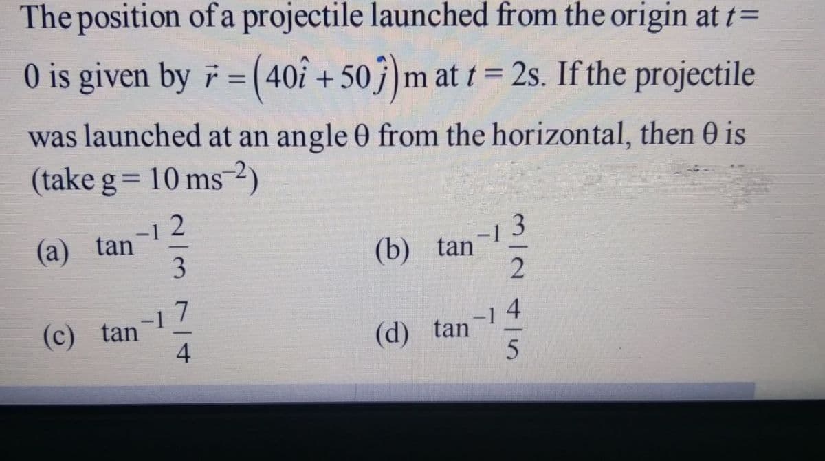 The position of a projectile launched from the origin at t=
0 is given by 7 = (40i
Of + 50j)m at t = 2s. If the projectile
was launched at an angle 0 from the horizontal, then 0 is
(take g= 10 ms2)
(а) tan'
-1
(b) tan
(c) tan
-17
(d) tan
3/2415n
2/37/t
