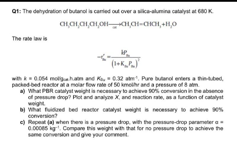 Q1: The dehydration of butanol is carried out over a silica-alumina catalyst at 680 K.
CH,CH,CH,CH,OH–CH,CH=CHCH, +H,0
The rate law is
kP
Bu
(1+K_P.)
Bu
with k = 0.054 mol/gcat.h.atm and KBu = 0.32 atm1. Pure butanol enters a thin-tubed,
packed-bed reactor at a molar flow rate of 50 kmol/hr and a pressure of 8 atm.
a) What PBR catalyst weight is necessary to achieve 90% conversion in the absence
of pressure drop? Plot and analyze X, and reaction rate, as a function of catalyst
weight.
b) What fluidized bed reactor catalyst weight is necessary to achieve 90%
conversion?
c) Repeat (a) when there is a pressure drop, with the pressure-drop parameter a =
0.00085 kg-1. Compare this weight with that for no pressure drop to achieve the
same conversion and give your comment.
