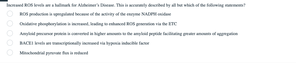 Increased ROS levels are a hallmark for Alzheimer's Disease. This is accurately described by all but which of the following statements?
ROS production is upregulated because of the activity of the enzyme NADPH oxidase
Oxidative phosphorylation is increased, leading to enhanced ROS generation via the ETC
Amyloid precursor protein is converted in higher amounts to the amyloid peptide facilitating greater amounts of aggregation
BACE1 levels are transcriptionally increased via hypoxia inducible factor
Mitochondrial pyruvate flux is reduced
00000