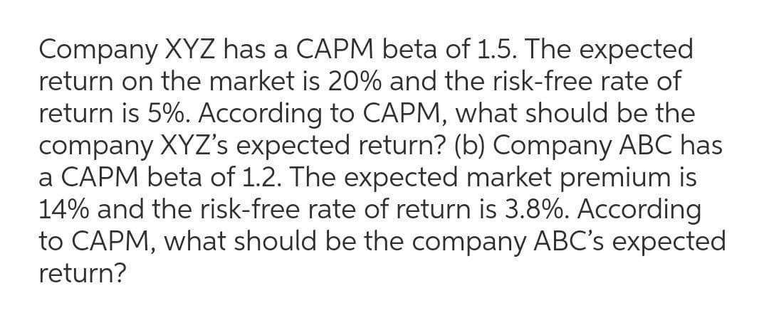 Company XYZ has a CAPM beta of 1.5. The expected
return on the market is 20% and the risk-free rate of
return is 5%. According to CAPM, what should be the
company XYZ's expected return? (b) Company ABC has
a CAPM beta of 1.2. The expected market premium is
14% and the risk-free rate of return is 3.8%. According
to CAPM, what should be the company ABC's expected
return?
