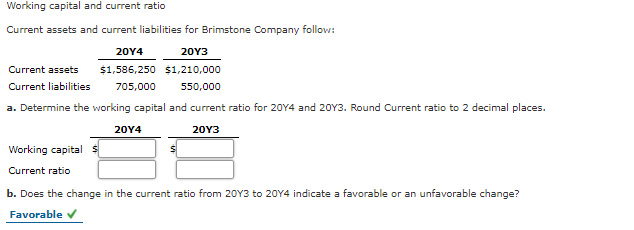 Working capital and current ratio
Current assets and current liabilities for Brimstone Company follow:
20Y4
20Y3
Current assets
$1,586,250 $1,210,000
Current liabilities
705,000
550,000
a. Determine the working capital and current ratio for 20Y4 and 20Y3. Round Current ratio to 2 decimal places.
20Y4
20Y3
Working capital s
Current ratio
b. Does the change in the current ratio from 20Y3 to 20Y4 indicate a favorable or an unfavorable change?
Favorable v
