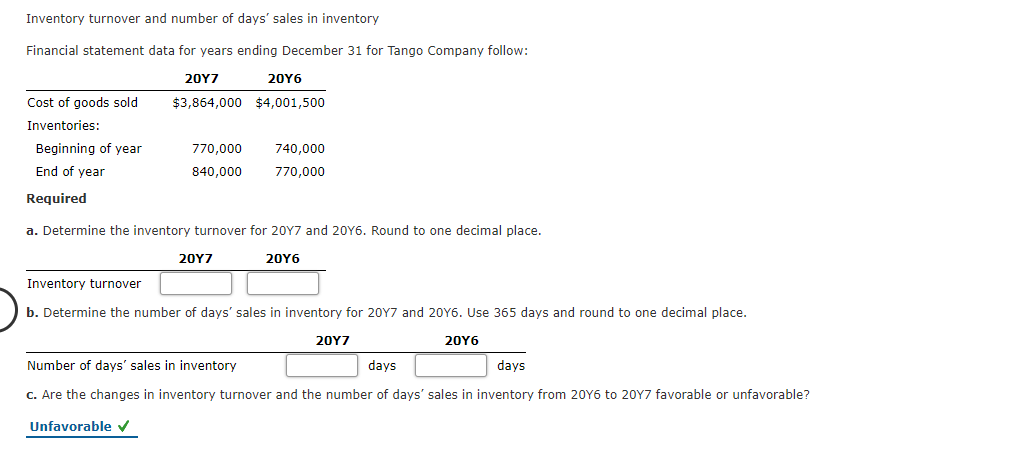 Inventory turnover and number of days' sales in inventory
Financial statement data for years ending December 31 for Tango Company follow:
20Y7
20Y6
Cost of goods sold
$3,864,000 $4,001,500
Inventories:
Beginning of year
770,000
740,000
End of year
840,000
770,000
Required
a. Determine the inventory turnover for 20Y7 and 20Y6. Round to one decimal place.
20Y7
20Υ6
Inventory turnover
b. Determine the number of days' sales in inventory for 20Y7 and 20Y6. Use 365 days and round to one decimal place.
20Υ7
20Υ6
Number of days' sales in inventory
days
days
C. Are the changes in inventory turnover and the number of days' sales in inventory from 20Y6 to 20Y7 favorable or unfavorable?
Unfavorable v
