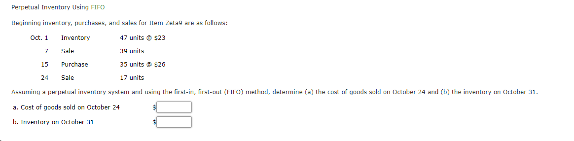 Perpetual Inventory Using FIFO
Beginning inventory, purchases, and sales for Item Zeta9 are as follows:
Oct. 1
Inventory
47 units @ $23
7
Sale
39 units
15
Purchase
35 units @ $26
24
Sale
17 units
Assuming a perpetual inventory system and using the first-in, first-out (FIFO) method, determine (a) the cost of goods sold on October 24 and (b) the inventory on October 31.
a. Cost of goods sold on October 24
b. Inventory on October 31
