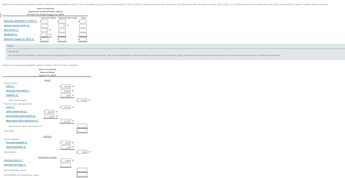 Based on the preceding spreadshoet, prepare a statement of stockholders equity for Demo Consuting. During the year ended Auguit 31, 20Y9, 53,400 of additional common stock was iuid. If an amount box does not require an entry, leave it blank. If a net loss is incurred or dividends wire paid, enter that amount as a negative number using a minus sign.
Deme Consulting
Statement of Stockholders Equity
For the Year Ended August 31, 20Y9
Common Stock Retained Earnings
Total
Balances, September 1, 20Ys
Issued common stock v
Net income v
Dividends
Balances, August 31, 20Y9V
Feadtack
TCheck My Wark
The statement of stockholders' equity shows the beginning balances of common stock and retained earrings. The common stock balance will be increased by any stock issuid during the period, and retained eamings will be increased by any net income and decreased by any net losses and dividends.
Based on the preceding spreadsheet, propare a balance sheet for Demo Corsulting.
Demo Consulting
Balance Shest
August 31, 20Y9
Assets
Current assets:
Cash
10.710 v
Accounts receivable v
25,s00
Supplies
430
Total current assets
36,640 V
Property, plant, and equipment:
Land v
22,190V
office equipment
20,910
Accumulated dupreciation
4,10
Book value office equipment
Total property, plant, and equipment
Total aets
Liabilities
Current liabilties
Accounts payable v
Salaries payable v
130
Total babilities
7,220
Stocholders Equity
Common stock v
Retained earmings
Total stockholders equity
Total hatilts and stockholders' equity
