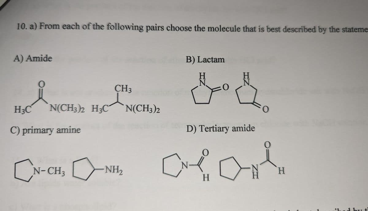 10. a) From each of the following pairs choose the molecule that is best described by the stateme
A) Amide
CH3
H3C N(CH3)2 H3C N(CH3)2
C) primary amine
EN-CH, ANH
B) Lactam
got
D) Tertiary amide
H
H
ed by t