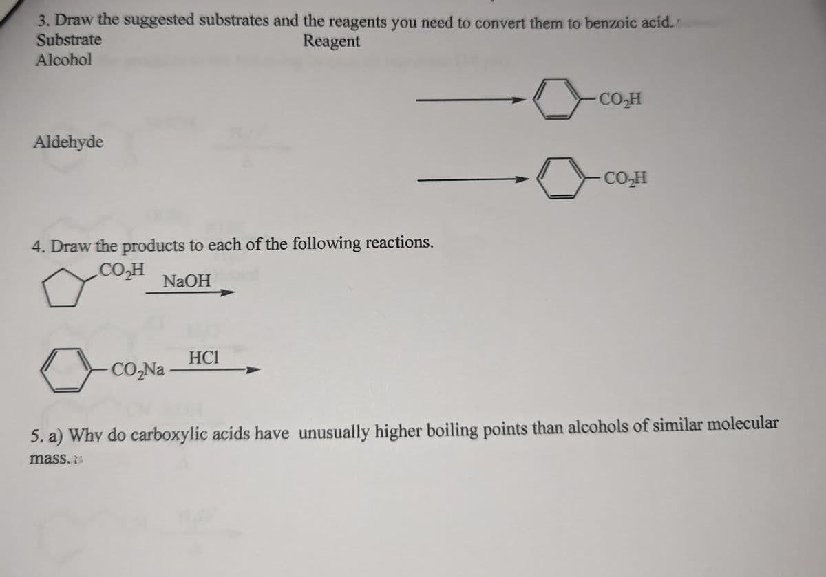 3. Draw the suggested substrates and the reagents you need to convert them to benzoic acid.
Substrate
Reagent
Alcohol
Aldehyde
4. Draw the products to each of the following reactions.
CO₂H
NaOH
CO₂Na
HC1
CO₂H
CO₂H
5. a) Why do carboxylic acids have unusually higher boiling points than alcohols of similar molecular
mass.
