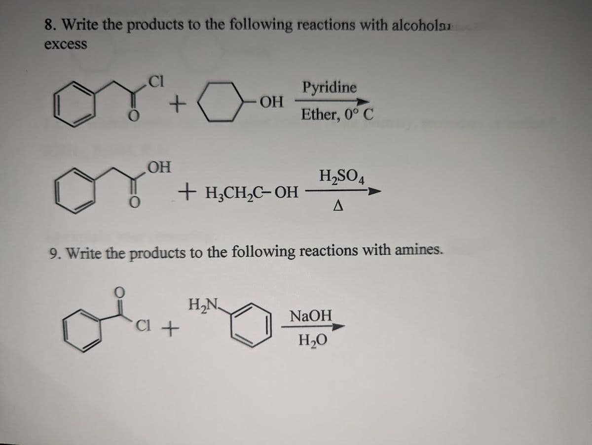 8. Write the products to the following reactions with alcohola
excess
CI
or + O
OH
+ H₂CH₂C-OH
OH
Cl +
H₂N
Pyridine
Ether, 0° C
9. Write the products to the following reactions with amines.
H₂SO4
A
NaOH
H₂O
