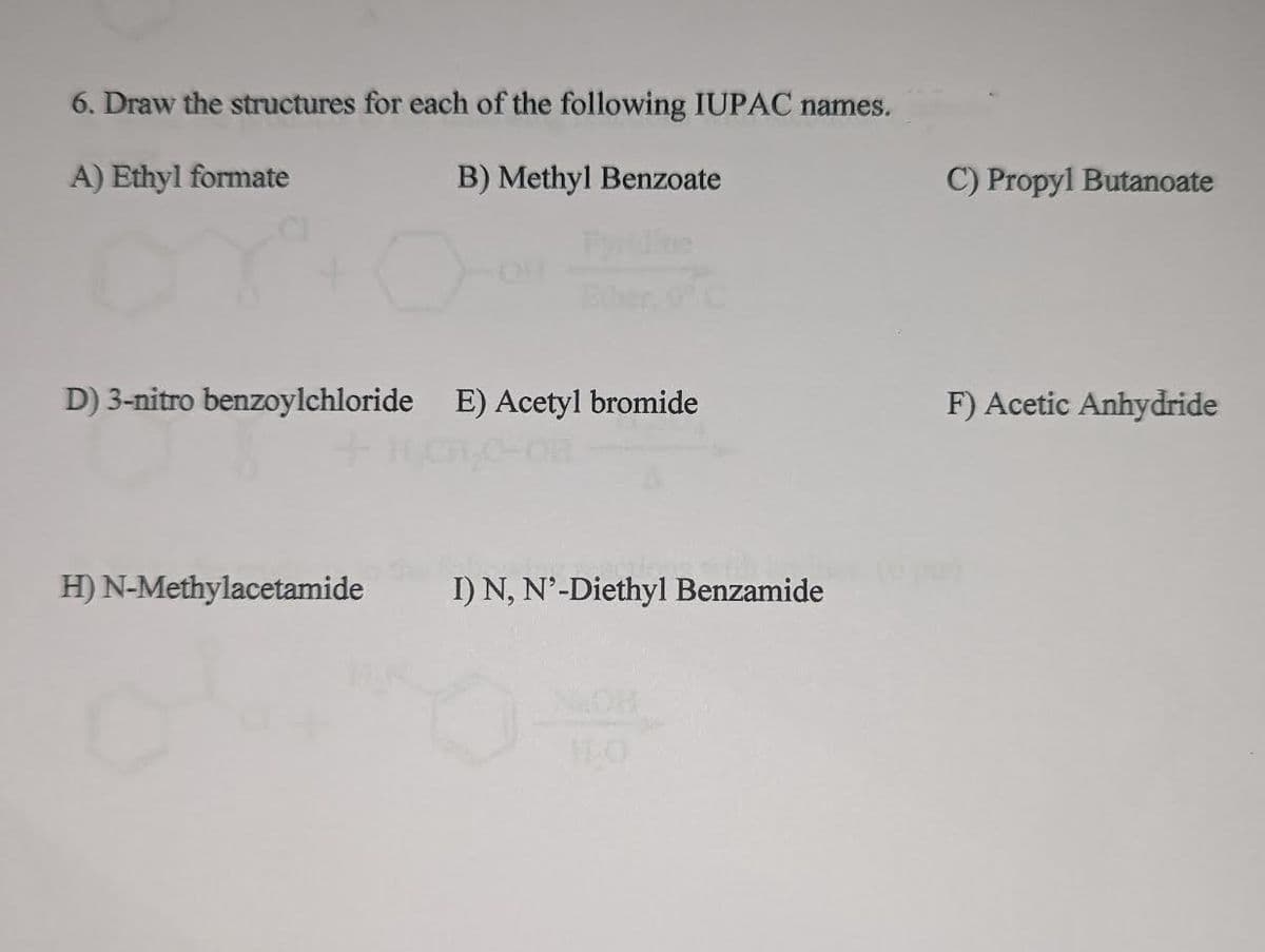 6. Draw the structures for each of the following IUPAC names.
A) Ethyl formate
B) Methyl Benzoate
D) 3-nitro benzoylchloride E) Acetyl bromide
H) N-Methylacetamide
I) N, N'-Diethyl Benzamide
NICH
C) Propyl Butanoate
F) Acetic Anhydride