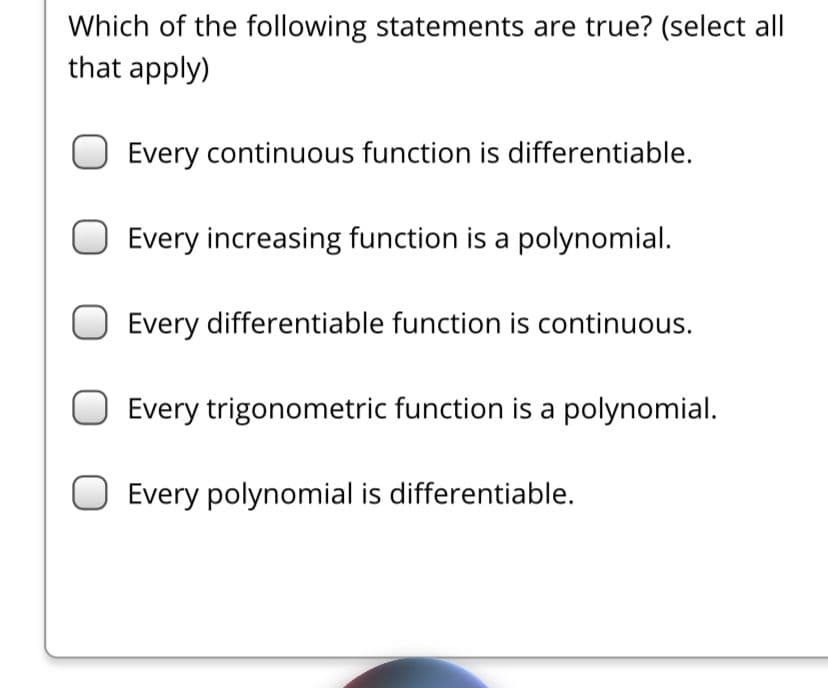 Which of the following statements are true? (select all
that apply)
Every continuous function is differentiable.
Every increasing function is a polynomial.
Every differentiable function is continuous.
Every trigonometric function is a polynomial.
Every polynomial is differentiable.
