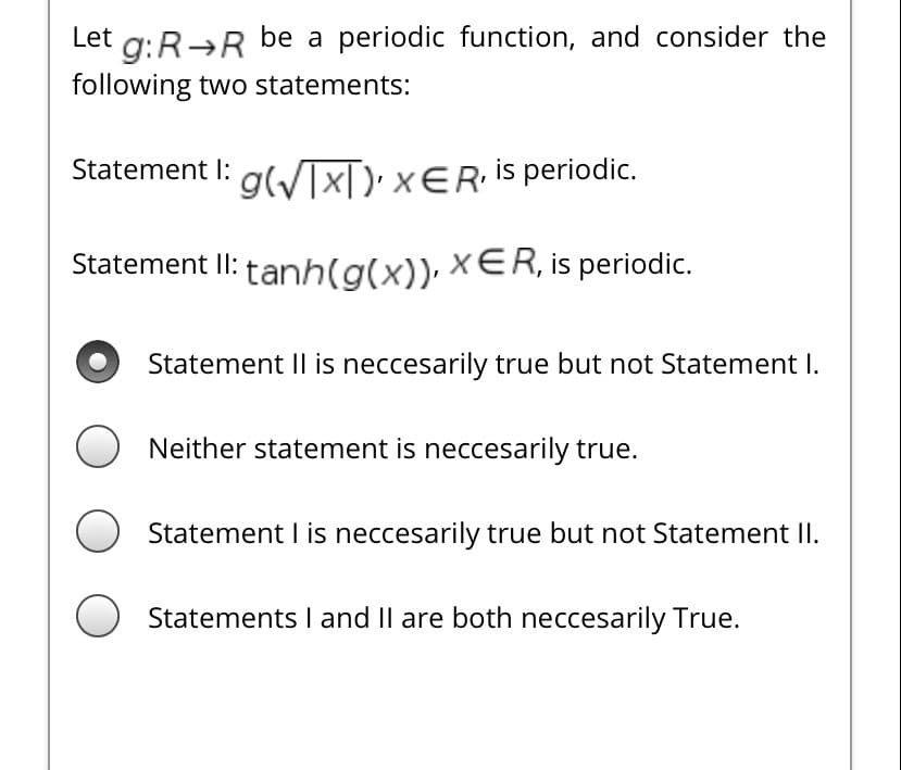 Let g:R→R be a periodic function, and consider the
following two statements:
Statement I: g(/IX[): xER is periodic.
Statement II: tanh(g(x)), xER, is periodic.
Statement II is neccesarily true but not Statement I.
O Neither statement is neccesarily true.
Statement I is neccesarily true but not Statement II.
O Statements l and Il are both neccesarily True.
