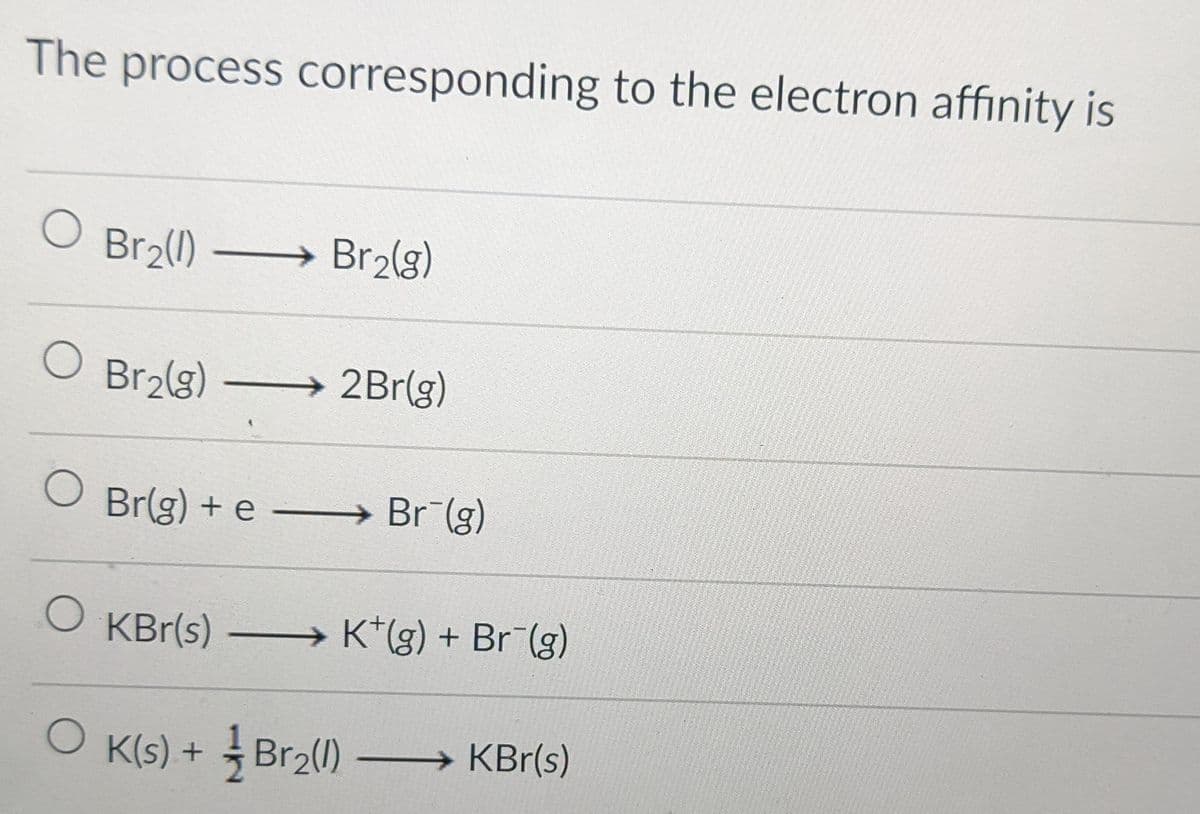 The process corresponding to the electron affinity is
Br2(1)
→ Br2(g)
O Br2lg)
→2B1(g)
O Br(g) + e – Br (g)
O KBr(s)
→ K*(g) + Br (g)
O K(s) + Br2(1) → KBr(s)
