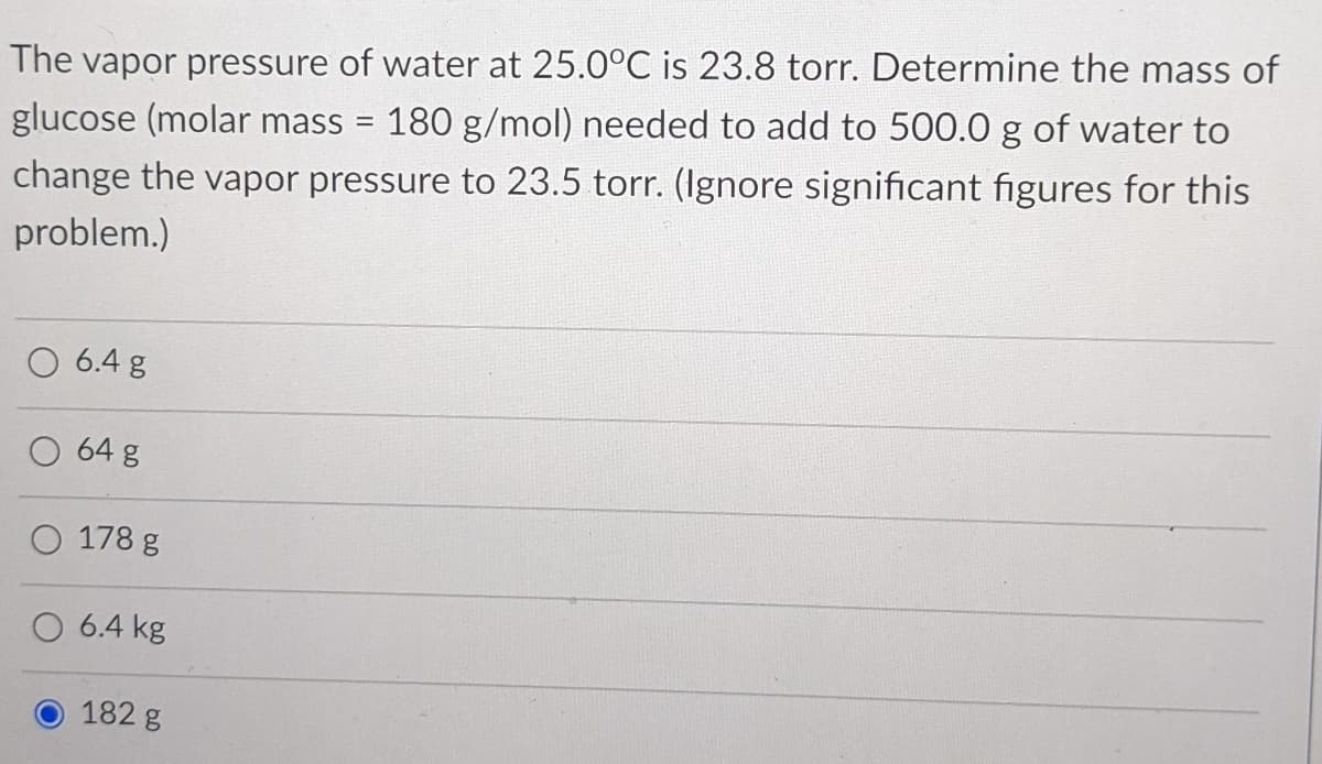 The vapor pressure of water at 25.0°C is 23.8 torr. Determine the mass of
180 g/mol) needed to add to 500.0 g of water to
glucose (molar mass
change the vapor pressure to 23.5 torr. (Ignore significant figures for this
problem.)
6.4 g
O 64 g
O 178 g
O 6.4 kg
182 g
