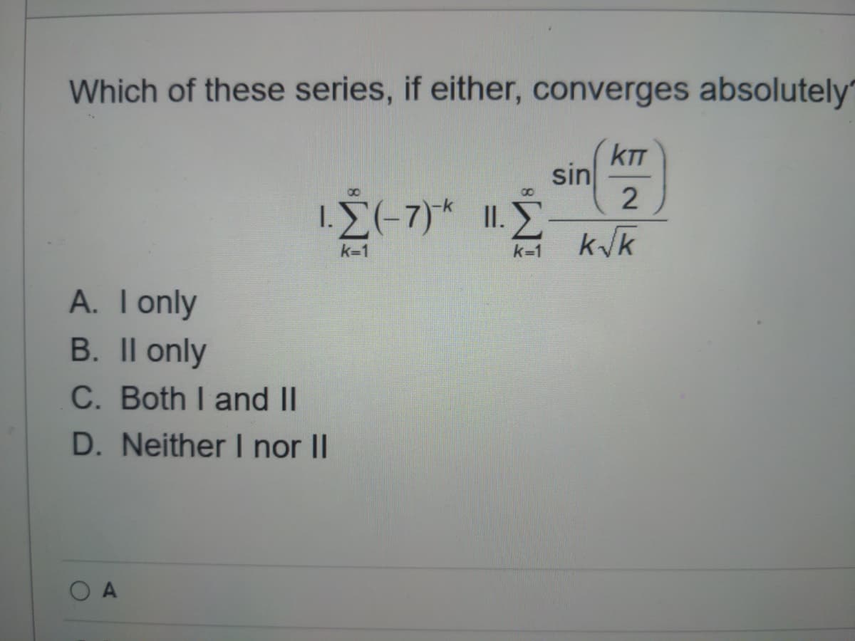 Which of these series, if either, converges absolutely"
kTT
sin
8.
1.L(-7)* ..
II. E
k/k
k=1
k=1
A. T only
B. Il only
C. Both I and II
D. Neither I nor II
