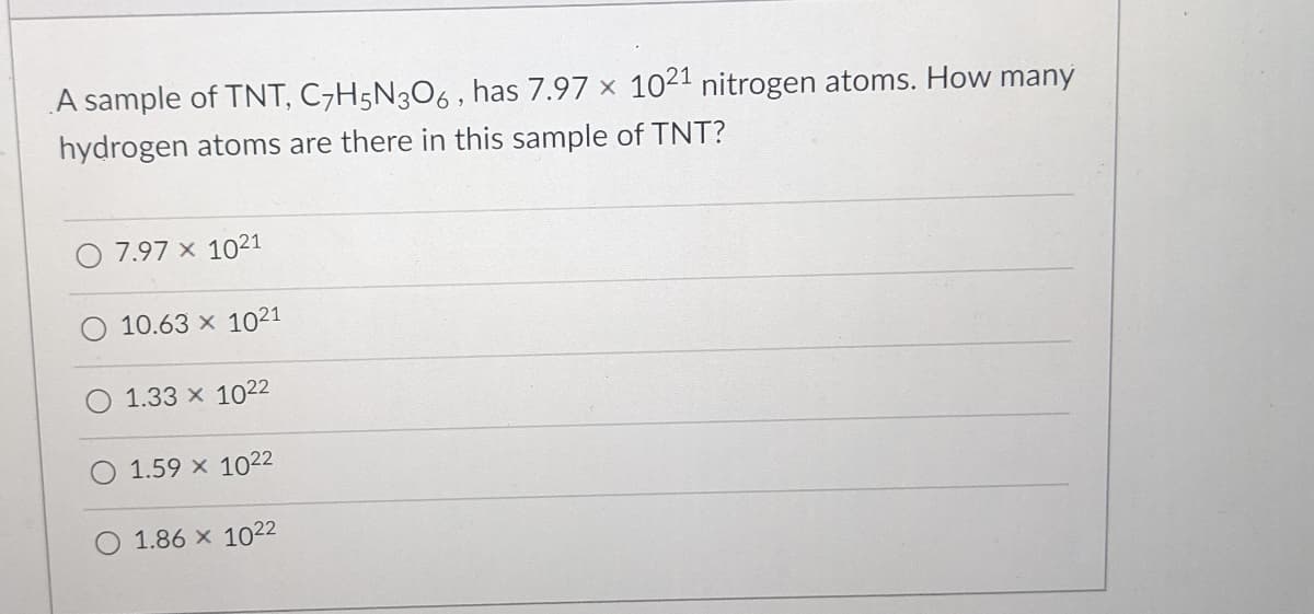 A sample of TNT, C7H5N3O6 , has 7.97 x 1021 nitrogen atoms. How many
hydrogen atoms are there in this sample of TNT?
7.97 x 1021
10.63 x 1021
1.33 x 1022
1.59 x 1022
1.86 x 1022
