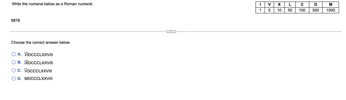 Write the numeral below as a Roman numeral.
V
X
L.
M
1
10
50
100
500
1000
9878
Choose the correct answer below.
O A. VIDCCCLXXVII
O B. IXDCCCLXXVII
Oc. VDCCCLXXVII
O D. MDCCCLXXVII
