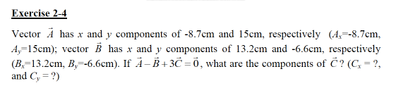 Exercise 2-4
Vector Å has x and y components of -8.7cm and 15cm, respectively (A,=-8.7cm,
A,-15cm); vector B has x and y components of 13.2cm and -6.6cm, respectively
(B,=13.2cm, B,=-6.6cm). If Å-B +3Č = 0, what are the components of C? (C, = ?,
and C, = ?)
