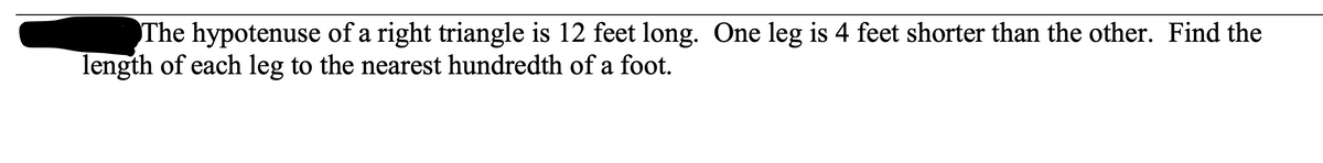 The hypotenuse of a right triangle is 12 feet long. One leg is 4 feet shorter than the other. Find the
length of each leg to the nearest hundredth of a foot.
