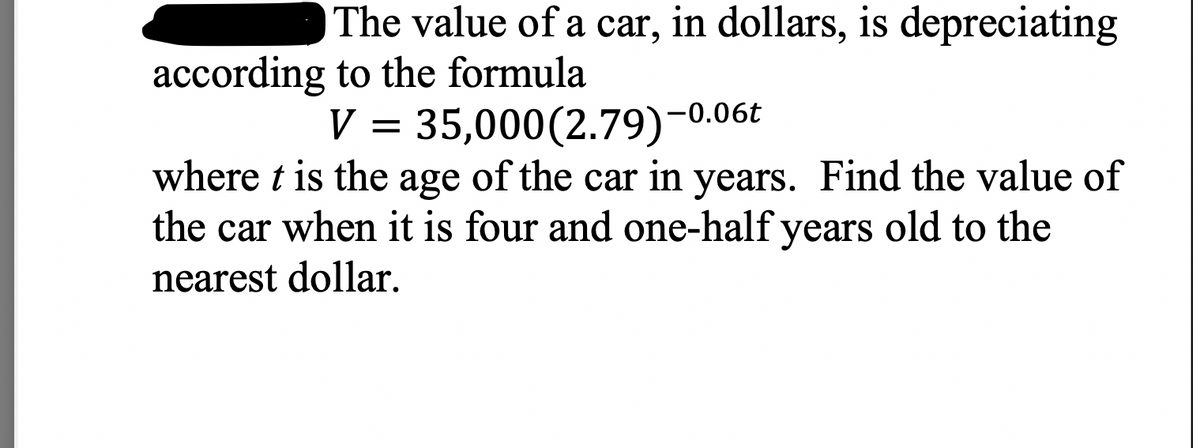 The value of a car, in dollars, is depreciating
according to the formula
-0.06t
V
35,000(2.79)-0
where t is the age of the car in years. Find the value of
the car when it is four and one-half years old to the
nearest dollar.
