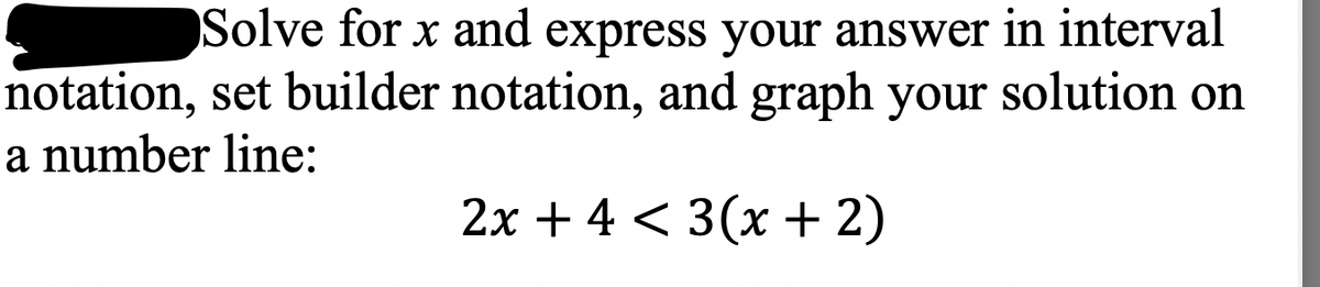 Solve for x and express your answer in interval
notation, set builder notation, and graph your solution on
a number line:
2x + 4 < 3(x + 2)
