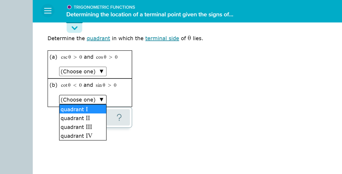 O TRIGONOMETRIC FUNCTIONS
Determining the location of a terminal point given the signs of...
Determine the guadrant in which the terminal side of 0 lies.
(a) csc 0 > 0 and cos 0 > 0
(Choose one)
(b) cot0 < 0 and sin 0 > 0
|(Choose one)
|quadrant I
|quadrant II
|quadrant III
quadrant IV
