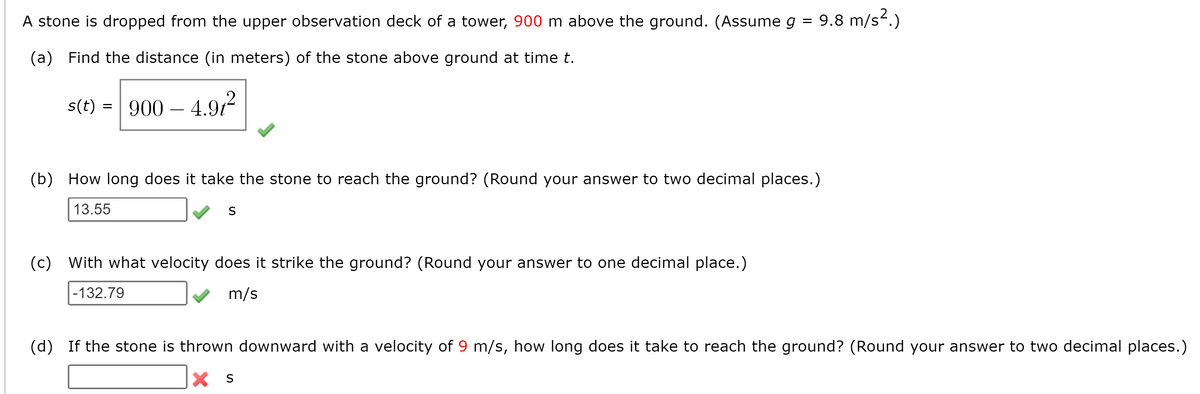 A stone is dropped from the upper observation deck of a tower, 900 m above the ground. (Assume g = 9.8 m/s.)
(a) Find the distance (in meters) of the stone above ground at time t.
s(t) = 900
– 4.97
(b) How long does it take the stone to reach the ground? (Round your answer to two decimal places.)
13.55
S
(c) With what velocity does it strike the ground? (Round your answer to one decimal place.)
|-132.79
m/s
(p)
If the stone is thrown downward with a velocity of 9 m/s, how long does it take to reach the ground? (Round your answer to two decimal places.)
