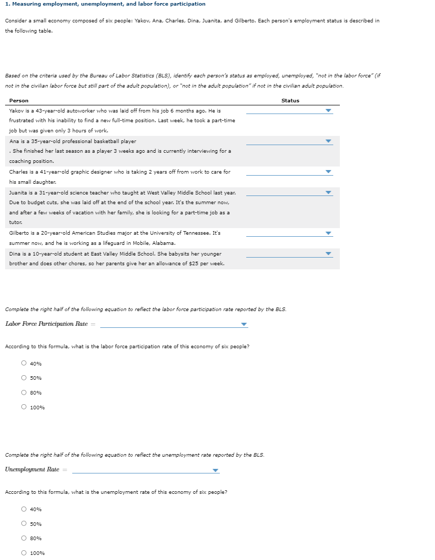 1. Measuring employment, unemployment, and labor force participation
Consider a small economy composed of six people: Yakov, Ana, Charles, Dina, Juanita, and Gilberto. Each person's employment status is described in
the following table.
Based on the criteria used by the Bureau of Labor Statistics (BLS), identify each person's status as employed, unemployed, "not in the labor force" (if
not in the civilian labor force but still part of the adult population), or "not in the adult population" if not in the civilian adult population.
Person
Status
Yakov is a 43-year-old autoworker who was laid off from his job 6 months ago. He is
frustrated with his inability to find a new full-time position. Last week, he took a part-time
job but was given only 3 hours of work.
Ana is a 35-year-old professional basketball player
. She finished her last season as a player 3 weeks ago and is currently interviewing for a
coaching position.
Charles is a 41-year-old graphic designer who is taking 2 years off from work to care for
his small daughter.
Juanita is a 31-year-old science teacher who taught at West Valley Middle School last year.
Due to budget cuts, she was laid off at the end of the school year. It's the summer now,
and after a few weeks of vacation with her family, she is looking for a part-time job as a
tutor.
Gilberto is a 20-year-old American Studies major at the University of Tennessee. It's
summer now, and he is working as a lifeguard in Mobile, Alabama.
Dina is a 10-year-old student at East Valley Middle School. She babysits her younger
brother and does other chores, so her parents give her an allowance of $25 per week.
Complete the right half of the following equation to reflect the labor force participation rate reported by the BLS.
Labor Force Participation Rate
According to this formula, what is the labor force participation rate of this economy of six people?
O 40%
O 50%
O 80%
O 100%
Complete the right half of the following equation to reflect the unemployment rate reported by the BLS.
Unemployment Rate =
According to this formula, what is the unemployment rate of this economy of six people?
O 40%
O 50%
O 80%
O 100%
