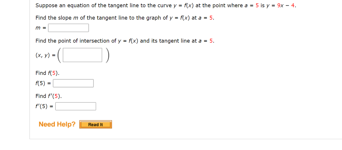 Suppose an equation of the tangent line to the curve y = f(x) at the point where a = 5 is y = 9x – 4.
Find the slope m of the tangent line to the graph of y = f(x) at a = 5.
m =
Find the point of intersection of y = f(x) and its tangent line at a = 5.
(х, у) 3D
Find f(5).
f(5)
Find f'(5).
f'(5) =
Need Help?
Read It
