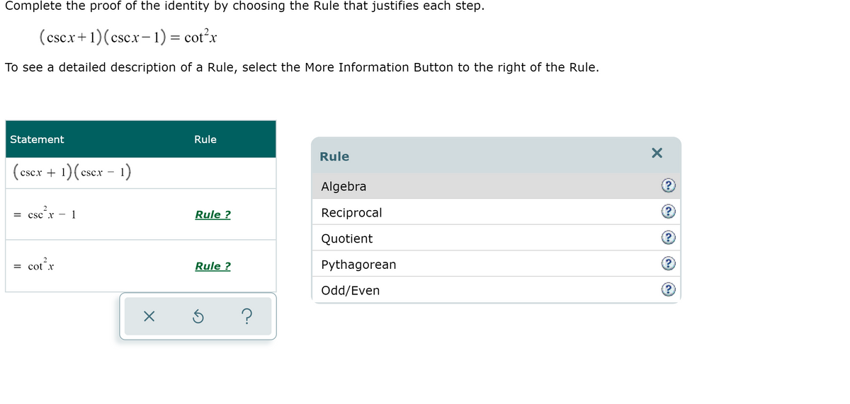 Complete the proof of the identity by choosing the Rule that justifies each step.
cscx+1)(cscx-1)= cot?x
To see a detailed description of a Rule, select the More Information Button to the right of the Rule.
Statement
Rule
Rule
(cscx +
- 1)
cscx
Algebra
csc,r
1
Rule ?
Reciprocal
Quotient
cot x
Rule ?
Pythagorean
Odd/Even

