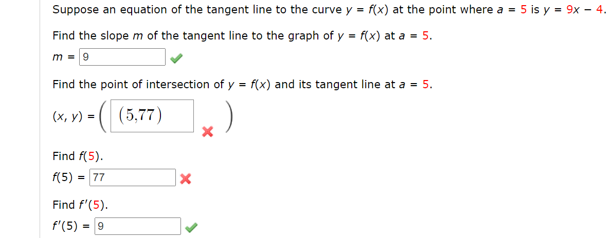 Suppose an equation of the tangent line to the curve y =
f(x) at the point where a = 5 is y = 9x – 4.
Find the slope m of the tangent line to the graph of y =
f(x) at a = 5.
m = 9
Find the point of intersection of y = f(x) and its tangent line at a = 5.
(| (5,77)
(х, у) %3D
Find f(5).
f(5)
= 77
Find f'(5).
f'(5)
= 9
