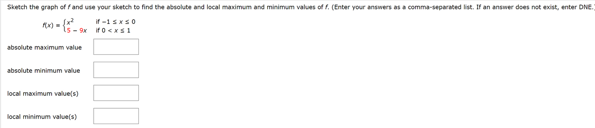 Sketch the graph of f and use your sketch to find the absolute and local maximum and minimum values of f. (Enter your answers as a comma-separated list. If an answer does not exist, enter DNE.)
= {.
Sx²
if -1 < x < 0
if 0 < x < 1
f(x)
5 – 9x
absolute maximum value
absolute minimum value
local maximum value(s)
local minimum value(s)
