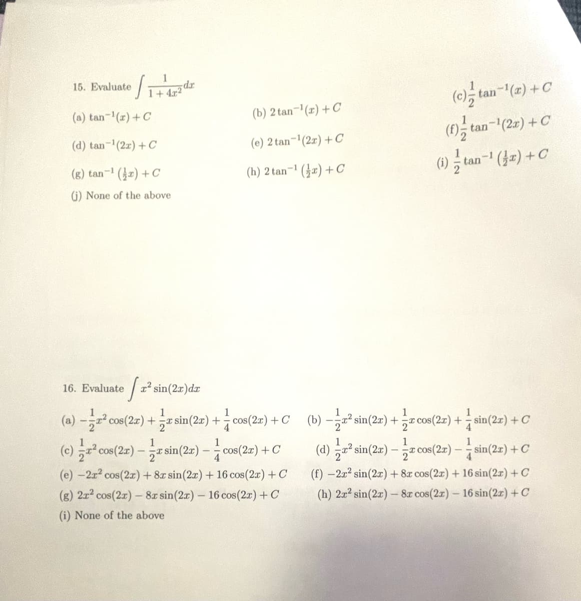 ·l
(a) tan-¹(x) + C
(d) tan-¹(2x) + C
(g) tan-¹(x) + C
(j) None of the above
1
1+4x2
15. Evaluate
da
16. Evaluate ² sin(2x) dx
(b) 2 tan-¹(x) + C
(e) 2 tan-¹(2x) + C
(h) 2 tan-¹ (x) + C
-1
1
(a) -2² cos(2x) + sin(2x)+cos(2x) + C
² cos(2x) sin(2x)-cos(2x) + C
- a
(e) -2x² cos(2x) + 8x sin(2x) + 16 cos(2x) + C
(g) 2x² cos(2x) - 8x sin (2x) - 16 cos (2x) + C
(i) None of the above
(c)-tan-¹(x) + C
(f) tan-¹(2x) + C
(i)tan-¹ (x) + C
1
1
(b) −z² sin(2x) + ½æ cos(2x) + = sin(2x) + C
1
(d) ² sin(2x) — a cos(2x) ——sin(2x) + C
-
(f) -2x² sin(2x) + 8x cos(2x) + 16 sin(2x) + C
(h) 2x2 sin(2x) - 8x cos(2x) - 16 sin(2x) + C