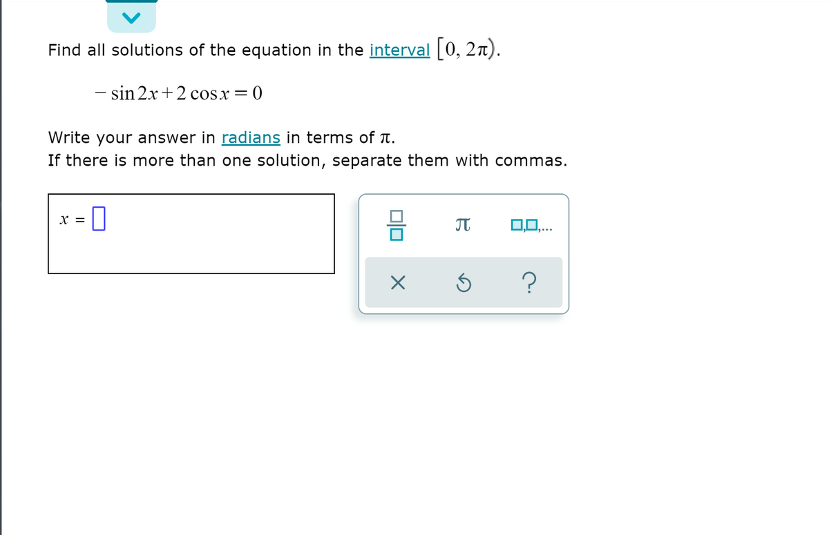 Find all solutions of the equation in the interval [0, 2n).
- sin 2x+2 cosx = 0
Write your answer in radians in terms of t.
If there is more than one solution, separate them with commas.
0
X =
0,0,..
