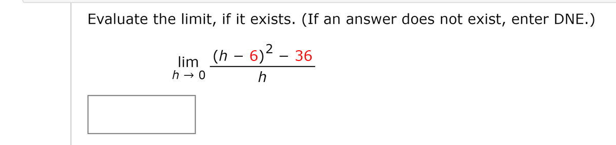 Evaluate the limit, if it exists. (If an answer does not exist, enter DNE.)
(h – 6)² – 36
– 6)2
-
lim
h → 0
