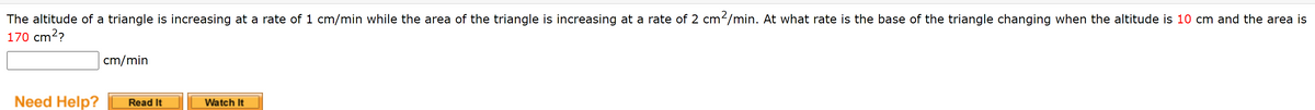 The altitude of a triangle is increasing at a rate of 1 cm/min while the area of the triangle is increasing at a rate of 2 cm-/min. At what rate is the base of the triangle changing when the altitude is 10 cm and the area is
170 cm2?
cm/min
Need Help?
Read It
Watch It
