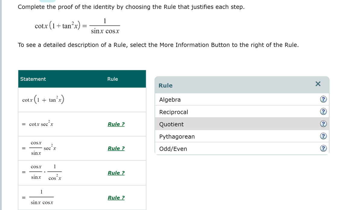 Complete the proof of the identity by choosing the Rule that justifies each step.
1
cotx + tan´x,
(1
sinx cosx
To see a detailed description of a Rule, select the More Information Button to the right of the Rule.
Statement
Rule
Rule
tanʼx)
2
cotx
Algebra
Reciprocal
cotx sec х
Rule ?
Quotient
Pythagorean
cosx
Rule ?
Odd/Even
sec x
sinx
cosx
1
Rule ?
sinx
2
cos x
1
Rule ?
sinx cosx
