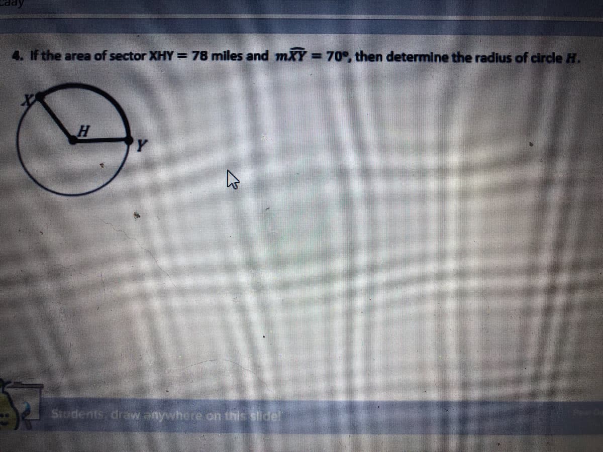 aay
4. if the area of sector XHY = 78 miles and mXY=70, then determine the radius of circle H.
H
Students, draw anywhere on this slide!
