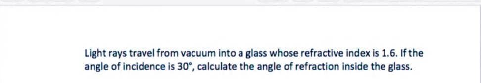 Light rays travel from vacuum into a glass whose refractive index is 1.6. If the
angle of incidence is 30°, calculate the angle of refraction inside the glass.
