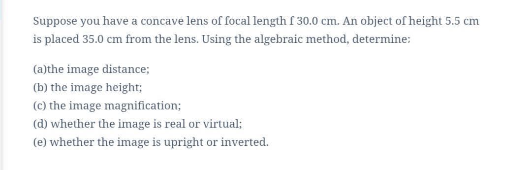 Suppose you have a concave lens of focal length f 30.0 cm. An object of height 5.5 cm
is placed 35.0 cm from the lens. Using the algebraic method, determine:
(a)the image distance;
(b) the image height;
(c) the image magnification;
(d) whether the image is real or virtual;
(e) whether the image is upright or inverted.
