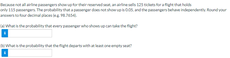 Because not all airline passengers show up for their reserved seat, an airline sells 125 tickets for a flight that holds
only 115 passengers. The probability that a passenger does not show up is 0.05, and the passengers behave independently. Round your
answers to four decimal places (e.g. 98.7654).
(a) What is the probability that every passenger who shows up can take the flight?
(b) What is the probability that the flight departs with at least one empty seat?