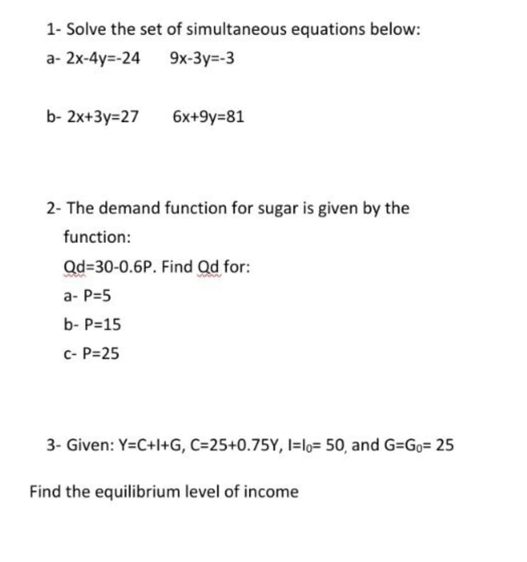 1- Solve the set of simultaneous equations below:
а- 2x-4y--24
9x-3y=-3
b- 2x+3y=27
6x+9y=81
2- The demand function for sugar is given by the
function:
Qd=30-0.6P. Find Qd for:
a- P=5
b- P=15
c- P=25
3- Given: Y=C+l+G, C=25+0.75Y, I=lo= 50, and G=Go= 25
Find the equilibrium level of income
