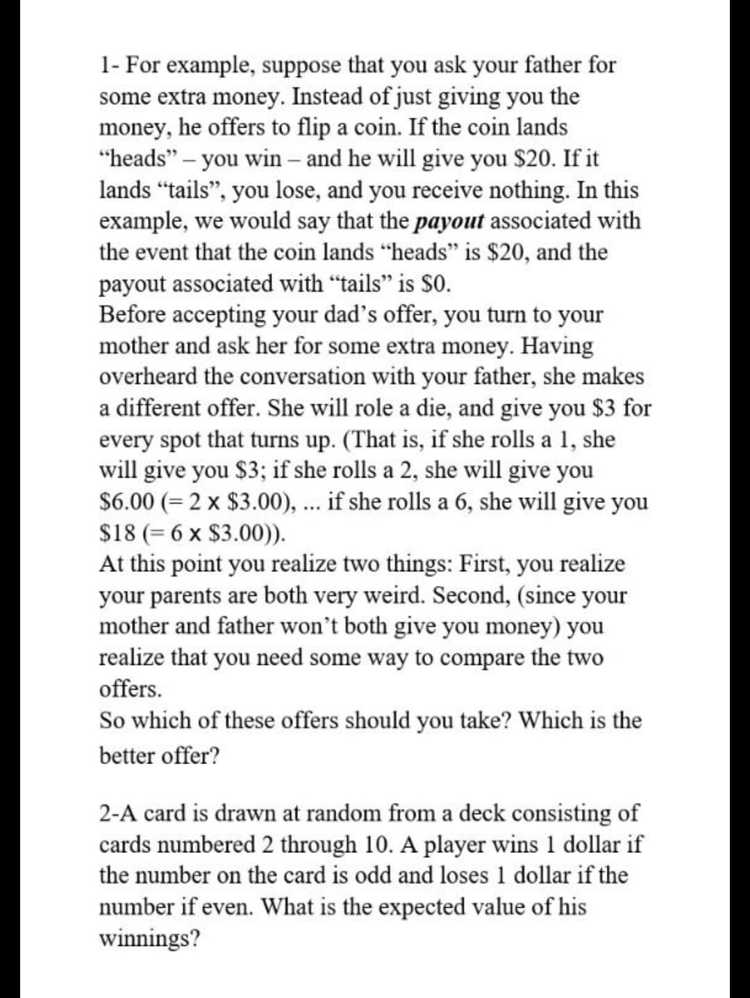 1- For example, suppose that you ask your father for
some extra money. Instead of just giving you the
money, he offers to flip a coin. If the coin lands
"heads" – you win – and he will give you $20. If it
lands “tails", you lose, and you receive nothing. In this
example, we would say that the payout associated with
the event that the coin lands "heads" is $20, and the
payout associated with "tails" is $0.
Before accepting your dad's offer, you turn to your
mother and ask her for some extra money. Having
overheard the conversation with your father, she makes
a different offer. She will role a die, and give you $3 for
every spot that turns up. (That is, if she rolls a 1, she
will give you $3; if she rolls a 2, she will give you
$6.00 (= 2 x $3.00), ... if she rolls a 6, she will give you
$18 (= 6 x $3.00)).
At this point you realize two things: First, you realize
your parents are both very weird. Second, (since your
mother and father won't both give you money) you
realize that you need some way to compare the two
offers.
So which of these offers should you take? Which is the
better offer?
2-A card is drawn at random from a deck consisting of
cards numbered 2 through 10. A player wins 1 dollar if
the number on the card is odd and loses 1 dollar if the
number if even. What is the expected value of his
winnings?
