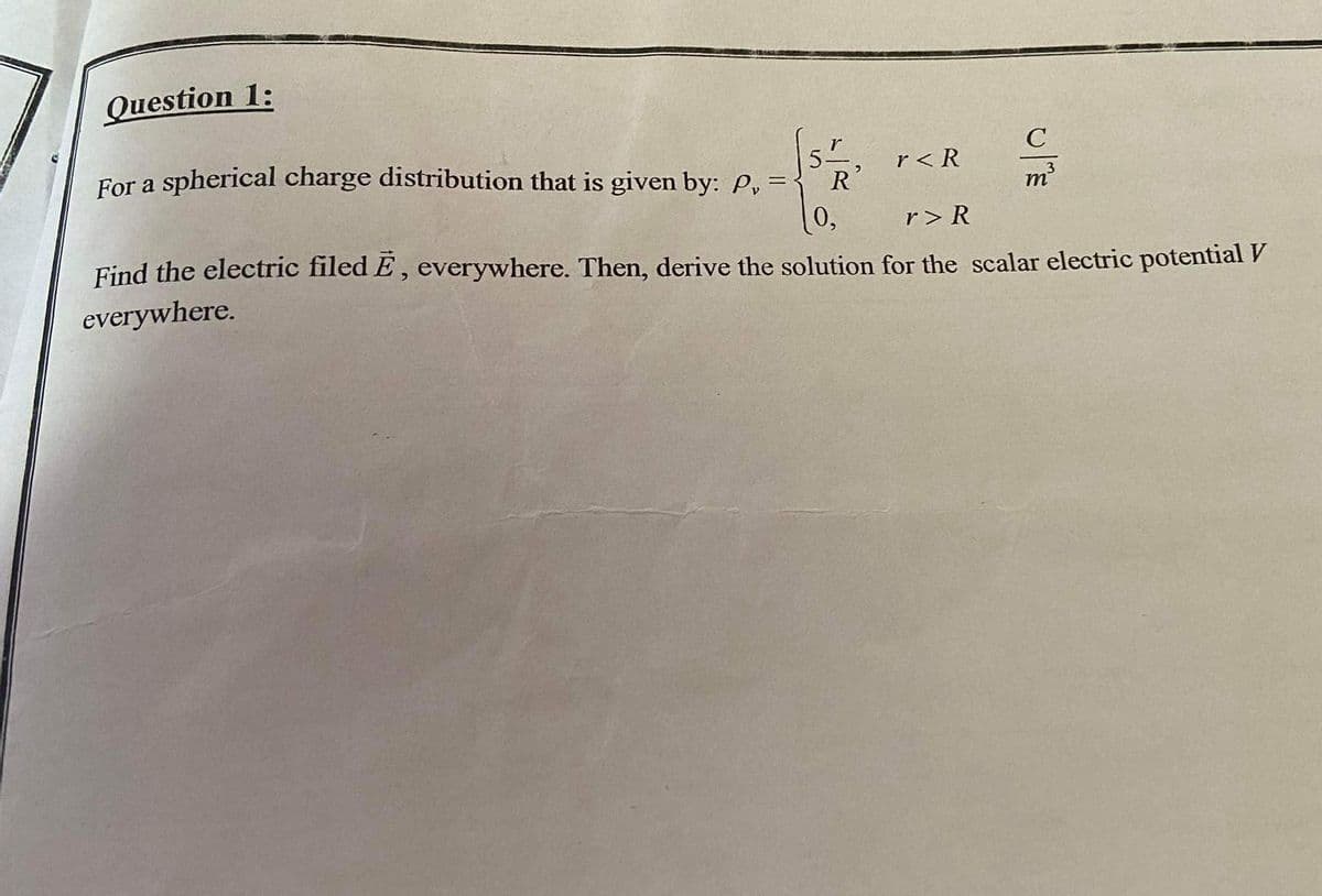 Question 1:
r
C
For a spherical charge distribution that is given by: P, =
r< R
R'
m
(0,
r> R
Find the electric filed E, everywhere. Then, derive the solution for the scalar electric potential V
everywhere.
