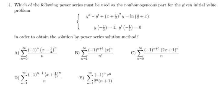 1. Which of the following power series must be used as the nonhomogeneous part for the given initial value
problem
y" – y + (x+ })* y = In ( + 2)
{
y (-) = 1, y (-}) = 0
in order to obtain the solution by power series solution method?
(-1)" (r – )"
(-1)*+' (x)"
B)
C)
(-1)"+1 (2x + 1)"
A)
n!
n=0
n=0
D) -1)"- (z + })"
E) -1)"x"
2" (n + 1)
n=1
