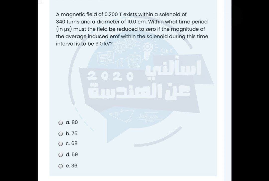 A magnetic field of 0.200 T exists within a solenoid of
340 turns and a diameter of 10.0 cm. Within what time period
(in us) must the field be reduced to zero if the magnitude of
the average induced emf within the solenoid during this time
interval is to be 9.0 kV?
Sih
tnillm]
2020
a. 80
O b. 75
С. 68
d. 59
О е. 36
O O
