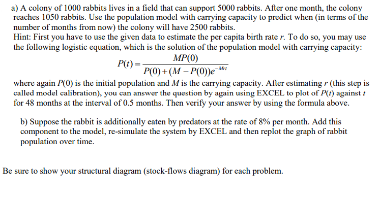 a) A colony of 1000 rabbits lives in a field that can support 5000 rabbits. After one month, the colony
reaches 1050 rabbits. Use the population model with carrying capacity to predict when (in terms of the
number of months from now) the colony will have 2500 rabbits.
Hint: First you have to use the given data to estimate the per capita birth rate r. To do so, you may use
the following logistic equation, which is the solution of the population model with carrying capacity:
MP(0)
Р() + (М — Р(0)е Мит
where again P(0) is the initial population and Mis the carrying capacity. After estimating r (this step is
called model calibration), you can answer the question by again using EXCEL to plot of P(t) against t
for 48 months at the interval of 0.5 months. Then verify your answer by using the formula above.
P(t) =
b) Suppose the rabbit is additionally eaten by predators at the rate of 8% per month. Add this
component to the model, re-simulate the system by EXCEL and then replot the graph of rabbit
population over time.
Be sure to show your structural diagram (stock-flows diagram) for each problem.
