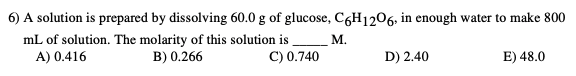 6) A solution is prepared by dissolving 60.0 g of glucose, C6H1206, in enough water to make 800
mL of solution. The molarity of this solution is
B) 0.266
A) 0.416
D) 2.40
E) 48.0
C) 0.740
M.
