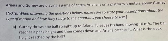 Ariana and Gurney are playing a game of catch. Ariana is on a platform 3 meters above Gurney.
[NOTE: When answering the questions below, make sure to state your assumptions about the
type of motion and how they relate to the equations you choose to use.]
a) Gurney throws the ball straight up to Ariana. It leaves his hand moving 10 m/s. The ball
reaches a peak height and then comes down and Ariana catches it. What is the peak
height reached by the ball?