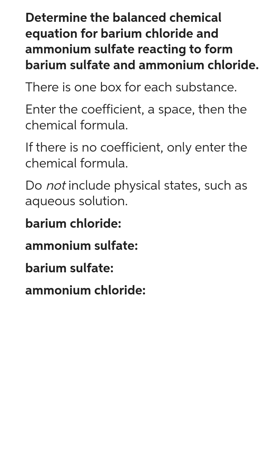 Determine the balanced chemical
equation for barium chloride and
ammonium sulfate reacting to form
barium sulfate and ammonium chloride.
There is one box for each substance.
Enter the coefficient, a space, then the
chemical formula.
If there is no coefficient, only enter the
chemical formula.
Do not include physical states, such as
aqueous solution.
barium chloride:
ammonium sulfate:
barium sulfate:
ammonium chloride: