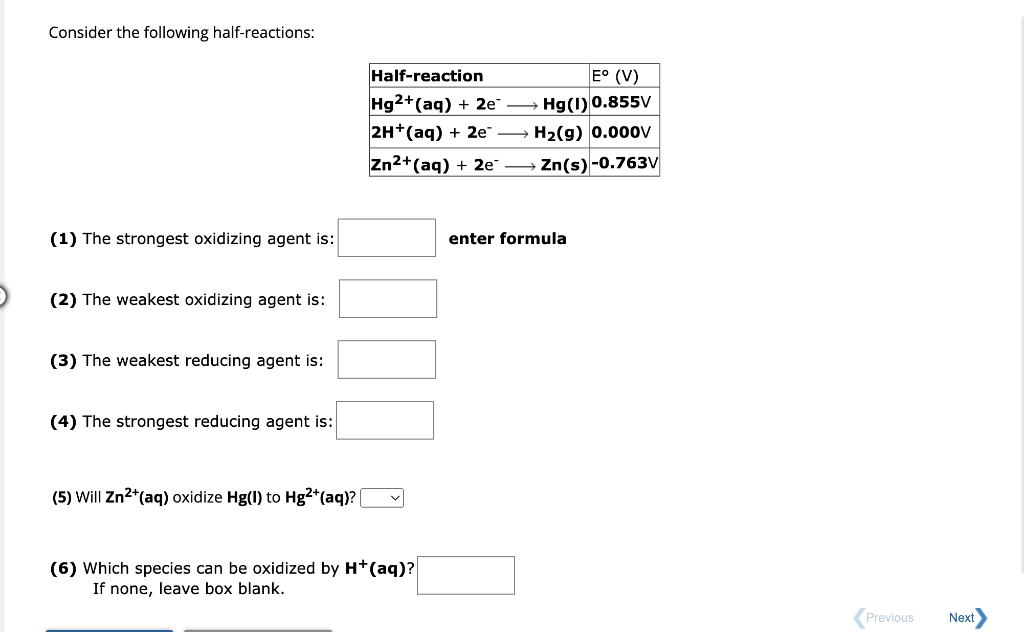 Consider the following half-reactions:
(1) The strongest oxidizing agent is:
(2) The weakest oxidizing agent is:
(3) The weakest reducing agent is:
(4) The strongest reducing agent is:
(5) Will Zn²+ (aq) oxidize Hg(1) to Hg2+ (aq)? |
Half-reaction
Hg2+ (aq) + 2e
2H+(aq) + 2e™
Zn2+ (aq) + 2e →
(6) Which species can be oxidized by H+ (aq)?
If none, leave box blank.
E° (V)
Hg(1) 0.855V
H₂(g) 0.000v
Zn(s) -0.763V
enter formula
Previous
Next